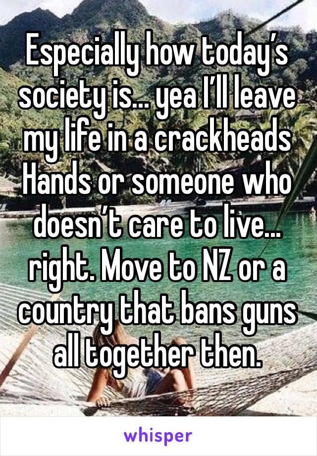 Especially how today’s society is... yea I’ll leave my life in a crackheads Hands or someone who doesn’t care to live... right. Move to NZ or a country that bans guns all together then.