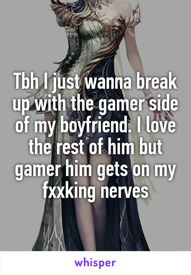 Tbh I just wanna break up with the gamer side of my boyfriend. I love the rest of him but gamer him gets on my fxxking nerves