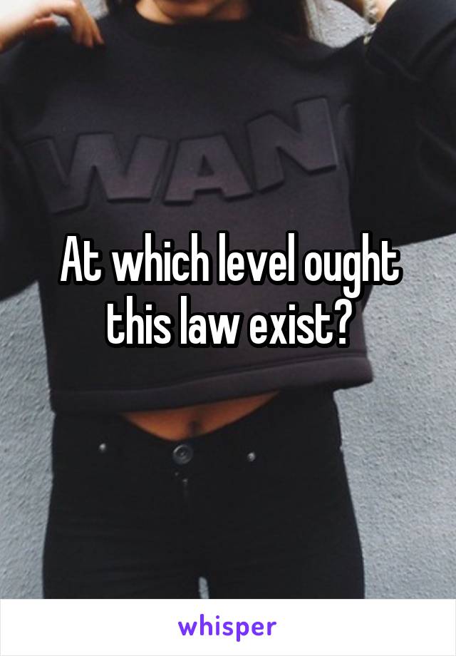 At which level ought this law exist?
