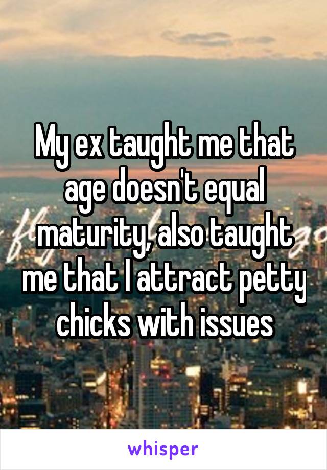 My ex taught me that age doesn't equal maturity, also taught me that I attract petty chicks with issues