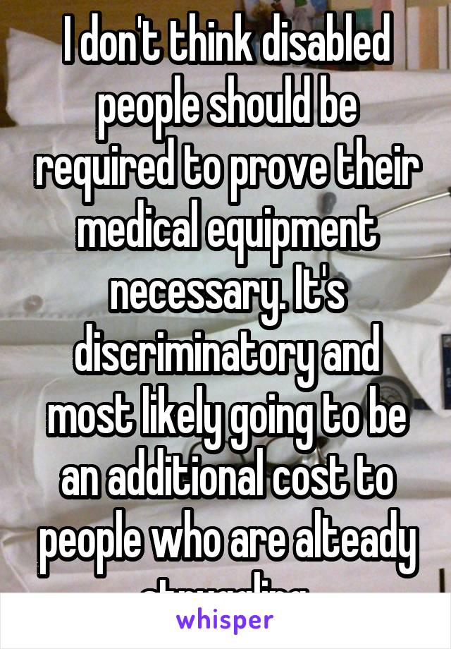 I don't think disabled people should be required to prove their medical equipment necessary. It's discriminatory and most likely going to be an additional cost to people who are alteady struggling.