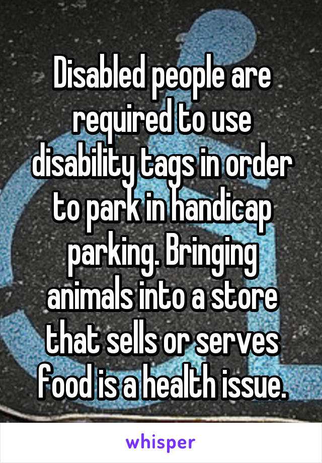 Disabled people are required to use disability tags in order to park in handicap parking. Bringing animals into a store that sells or serves food is a health issue.