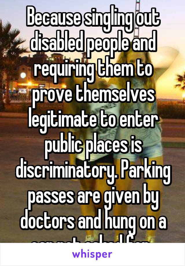 Because singling out disabled people and requiring them to prove themselves legitimate to enter public places is discriminatory. Parking passes are given by doctors and hung on a car not asked for. 