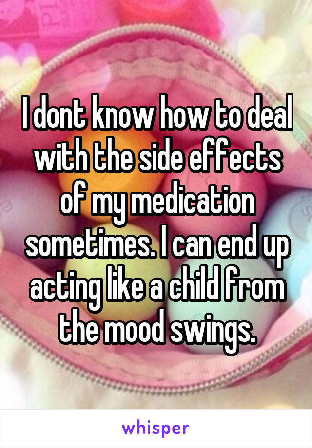 I dont know how to deal with the side effects of my medication sometimes. I can end up acting like a child from the mood swings.