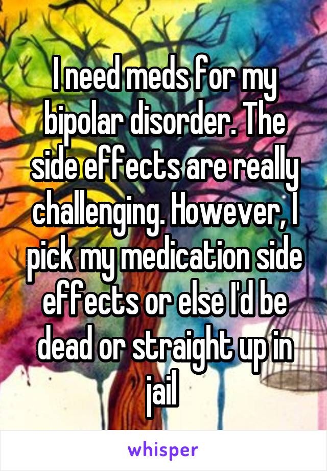 I need meds for my bipolar disorder. The side effects are really challenging. However, I pick my medication side effects or else I'd be dead or straight up in jail 