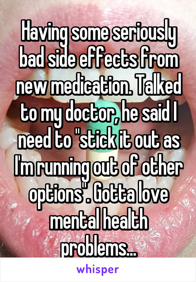 Having some seriously bad side effects from new medication. Talked to my doctor, he said I need to "stick it out as I'm running out of other options". Gotta love mental health problems...