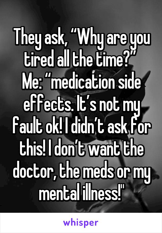 They ask, “Why are you tired all the time?” 
Me: “medication side effects. It’s not my fault ok! I didn’t ask for this! I don’t want the doctor, the meds or my mental illness!"