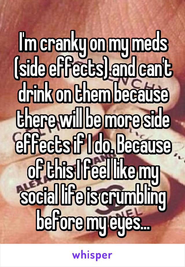 I'm cranky on my meds (side effects) and can't drink on them because there will be more side effects if I do. Because of this I feel like my social life is crumbling before my eyes...