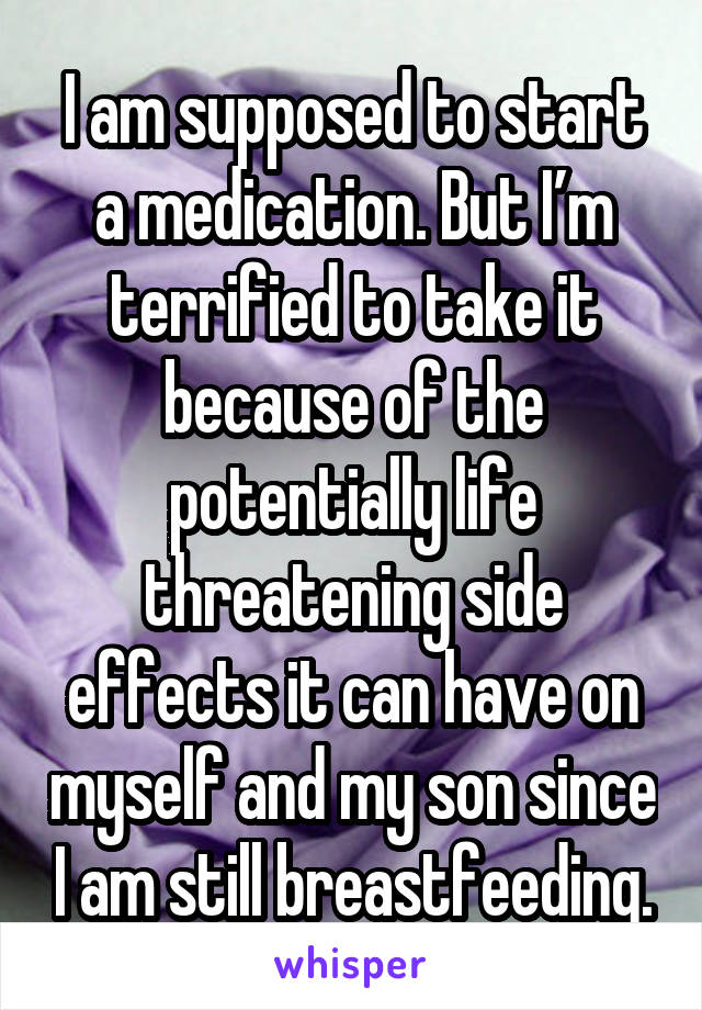 I am supposed to start a medication. But I’m terrified to take it because of the potentially life threatening side effects it can have on myself and my son since I am still breastfeeding.