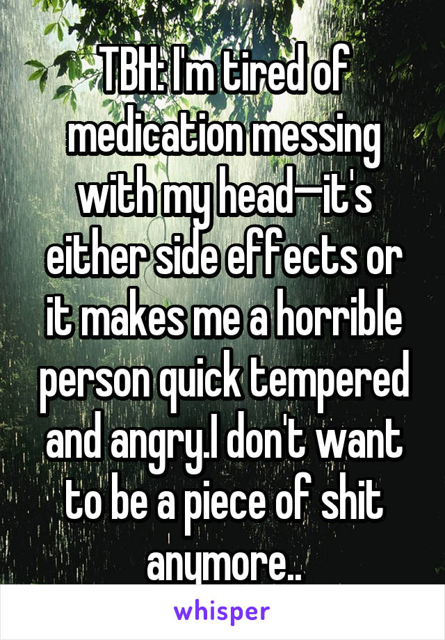 TBH: I'm tired of medication messing with my head—it's either side effects or it makes me a horrible person quick tempered and angry.I don't want to be a piece of shit anymore..