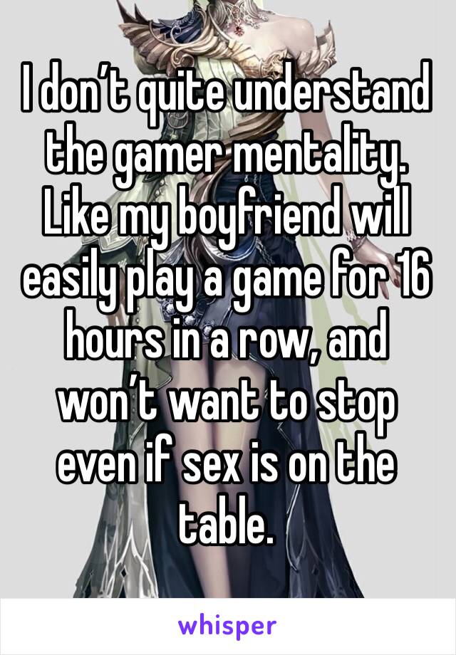 I don’t quite understand the gamer mentality. Like my boyfriend will easily play a game for 16 hours in a row, and won’t want to stop even if sex is on the table. 