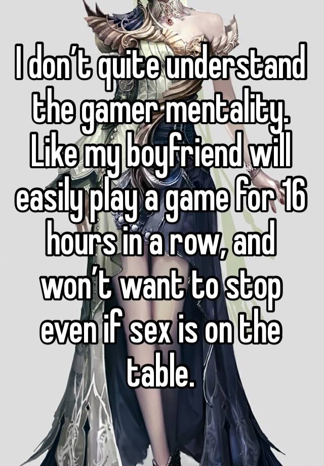 I don’t quite understand the gamer mentality. Like my boyfriend will easily play a game for 16 hours in a row, and won’t want to stop even if sex is on the table. 