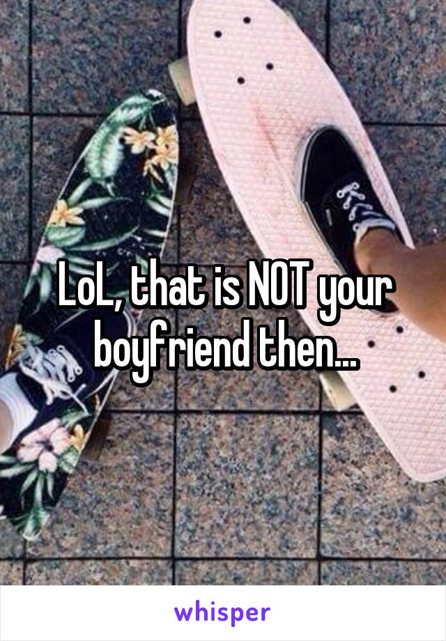 LoL, that is NOT your boyfriend then...