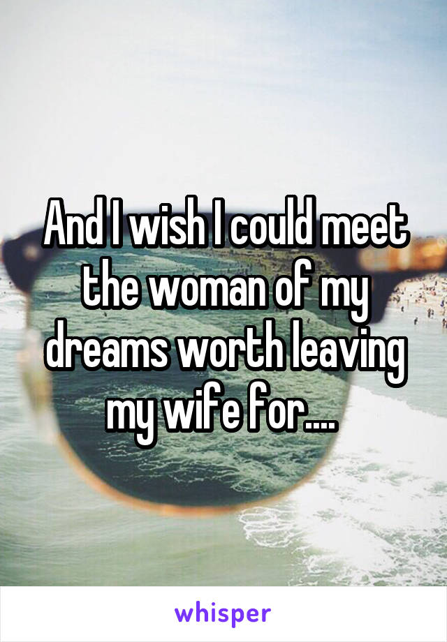 And I wish I could meet the woman of my dreams worth leaving my wife for.... 