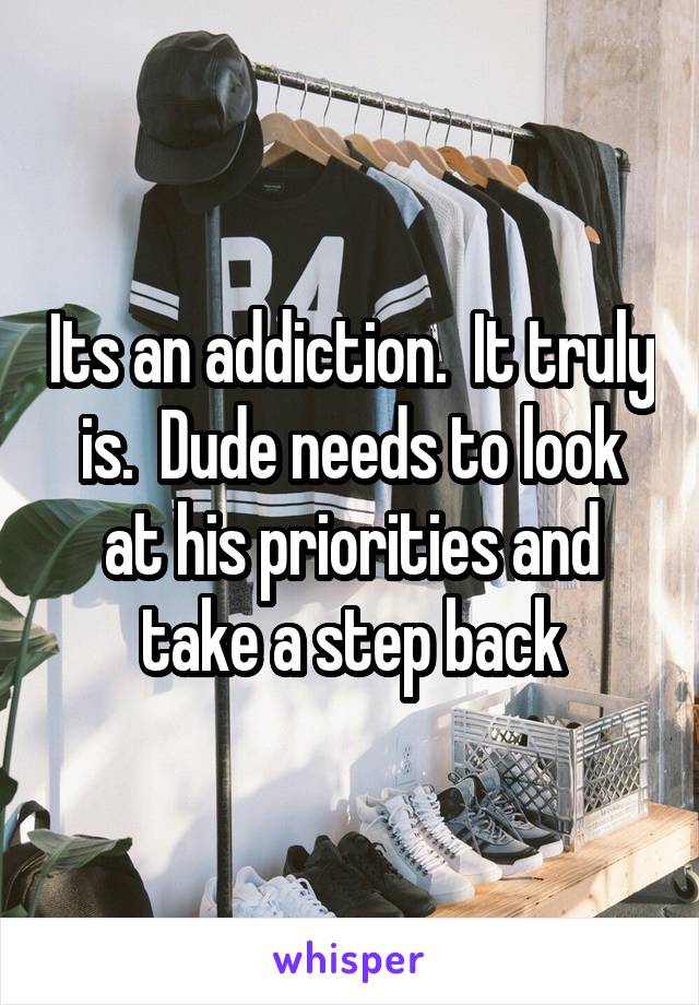 Its an addiction.  It truly is.  Dude needs to look at his priorities and take a step back