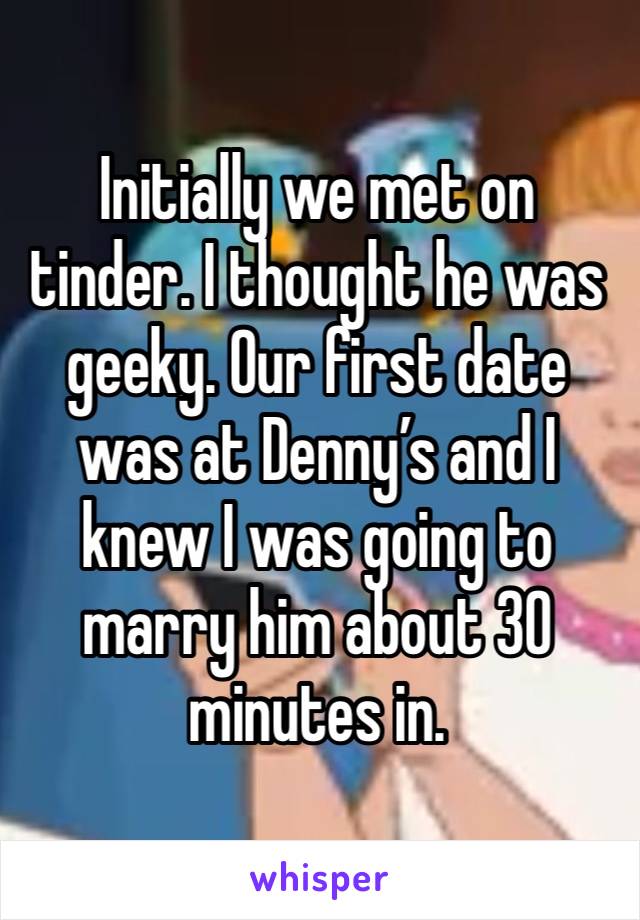Initially we met on tinder. I thought he was geeky. Our first date was at Denny’s and I knew I was going to marry him about 30 minutes in. 
