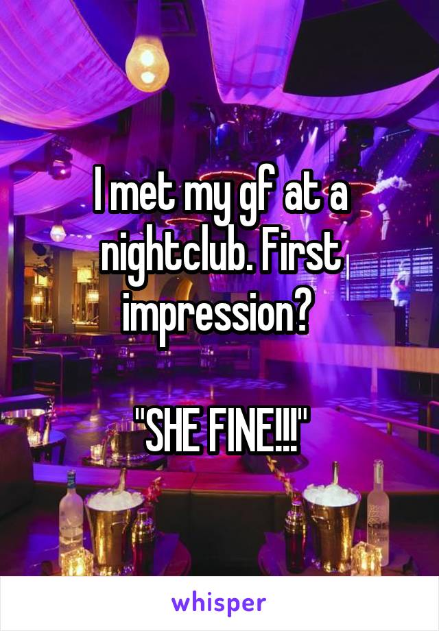 I met my gf at a nightclub. First impression? 

"SHE FINE!!!"
