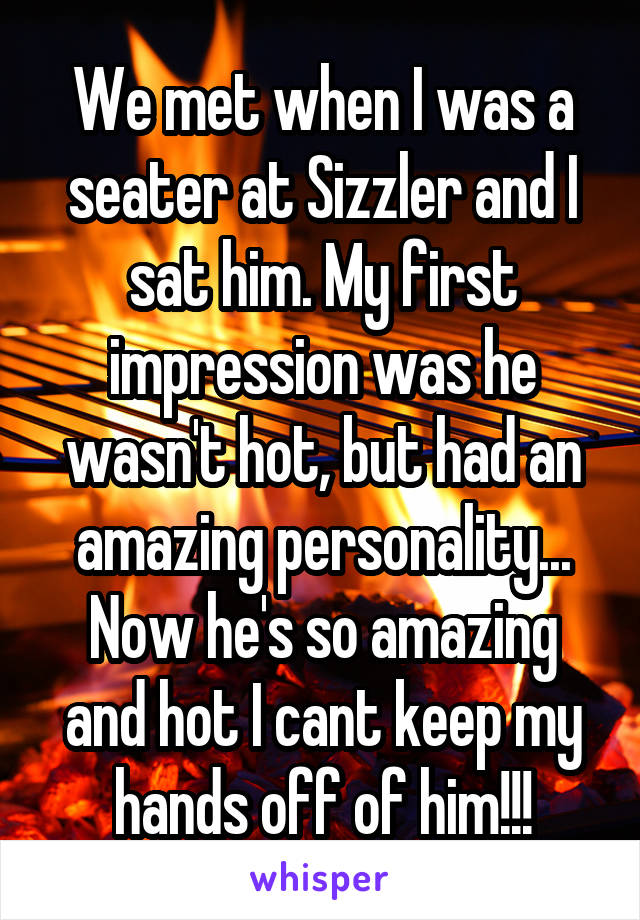 We met when I was a seater at Sizzler and I sat him. My first impression was he wasn't hot, but had an amazing personality... Now he's so amazing and hot I cant keep my hands off of him!!!