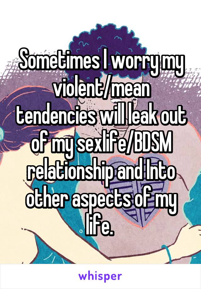 Sometimes I worry my violent/mean tendencies will leak out of my sexlife/BDSM relationship and Into other aspects of my life. 