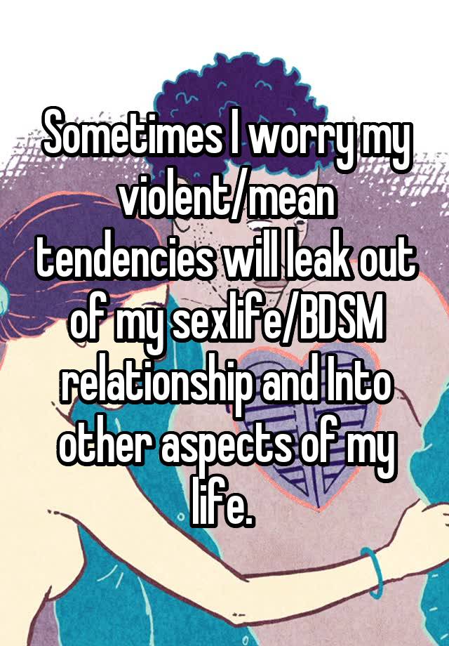 Sometimes I worry my violent/mean tendencies will leak out of my sexlife/BDSM relationship and Into other aspects of my life. 