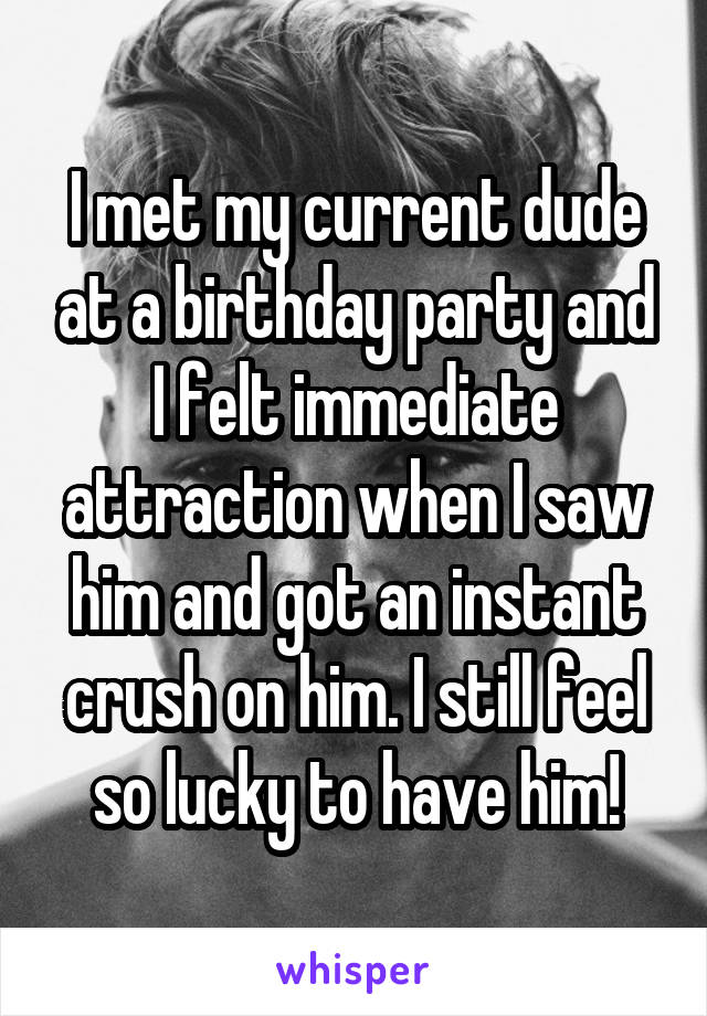 I met my current dude at a birthday party and I felt immediate attraction when I saw him and got an instant crush on him. I still feel so lucky to have him!