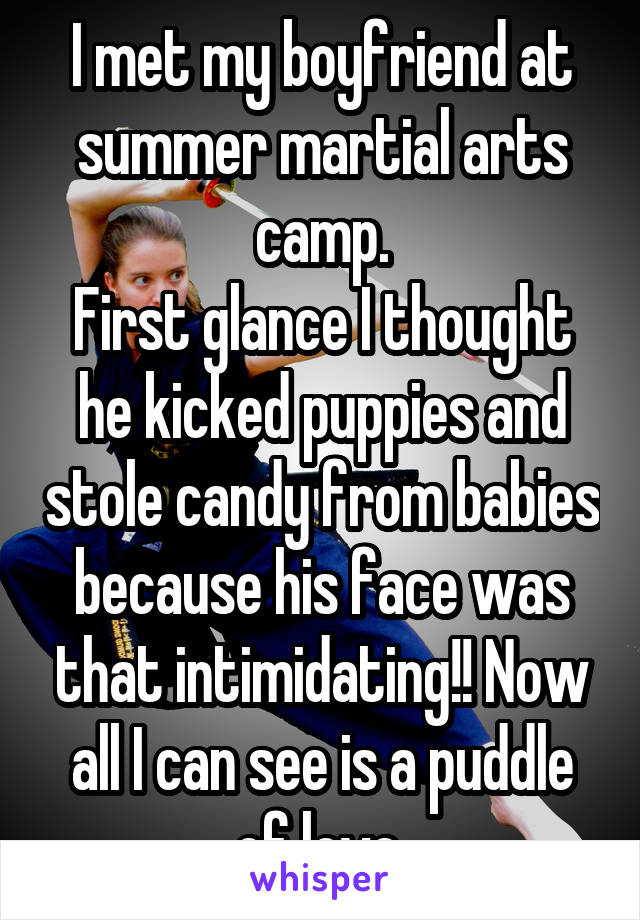 I met my boyfriend at summer martial arts camp.
First glance I thought he kicked puppies and stole candy from babies because his face was that intimidating!! Now all I can see is a puddle of love.