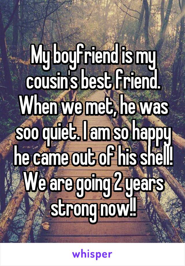 My boyfriend is my cousin's best friend. When we met, he was soo quiet. I am so happy he came out of his shell! We are going 2 years strong now!!