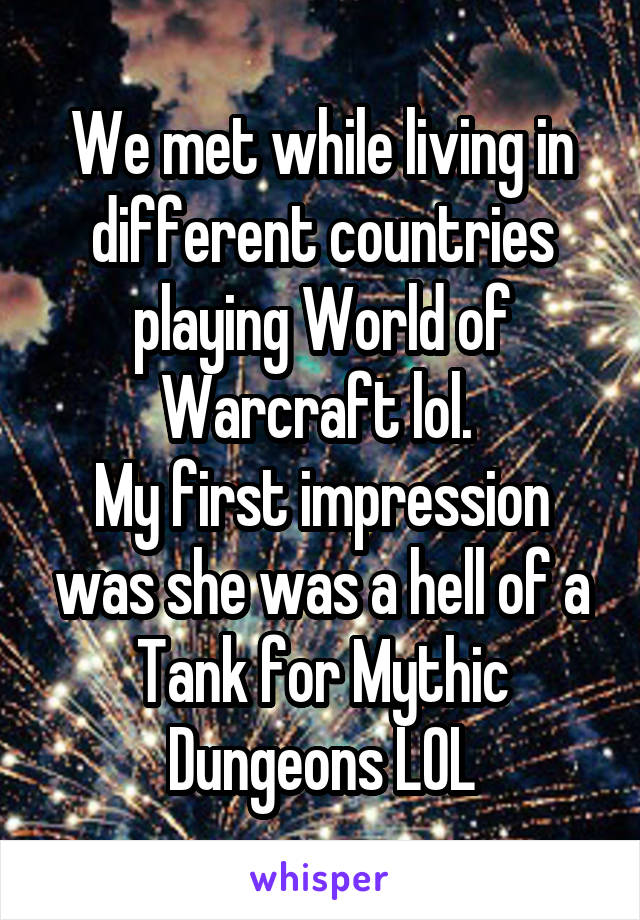 We met while living in different countries playing World of Warcraft lol. 
My first impression was she was a hell of a Tank for Mythic Dungeons LOL