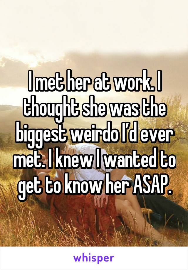 I met her at work. I thought she was the biggest weirdo I’d ever met. I knew I wanted to get to know her ASAP.