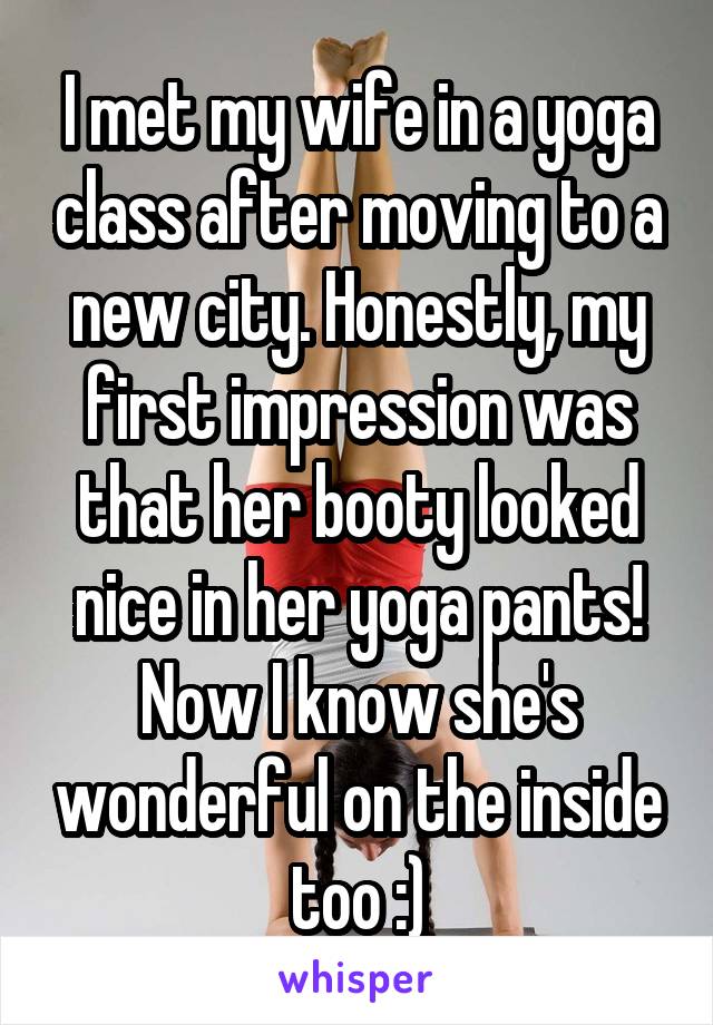 I met my wife in a yoga class after moving to a new city. Honestly, my first impression was that her booty looked nice in her yoga pants! Now I know she's wonderful on the inside too :)