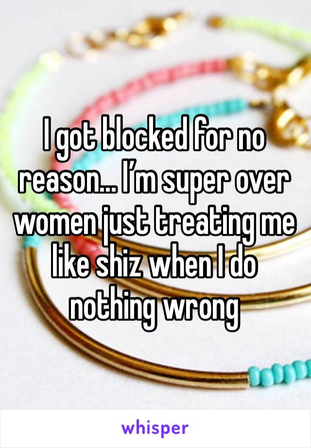 I got blocked for no reason... I’m super over women just treating me like shiz when I do nothing wrong 