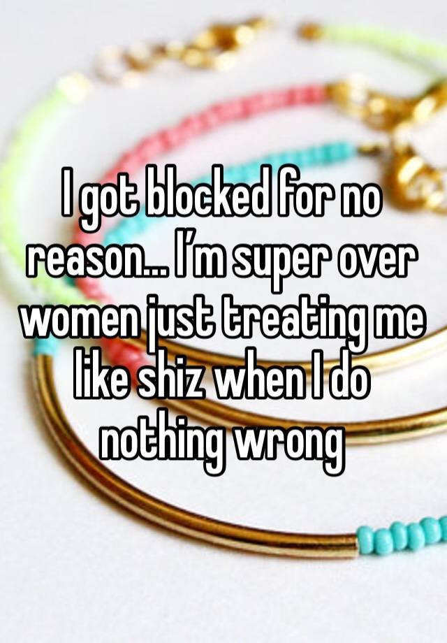 I got blocked for no reason... I’m super over women just treating me like shiz when I do nothing wrong 