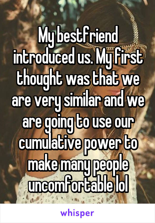 My bestfriend introduced us. My first thought was that we are very similar and we are going to use our cumulative power to make many people uncomfortable lol