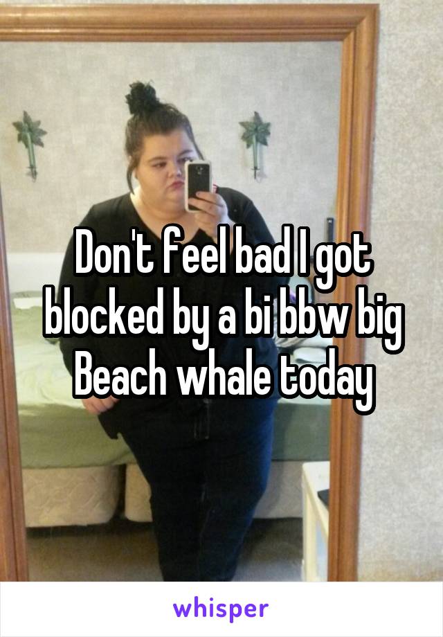 Don't feel bad I got blocked by a bi bbw big Beach whale today