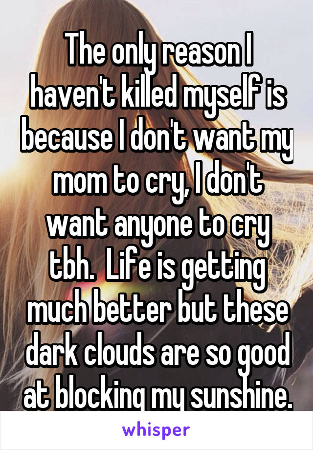 The only reason I haven't killed myself is because I don't want my mom to cry, I don't want anyone to cry tbh.  Life is getting much better but these dark clouds are so good at blocking my sunshine.