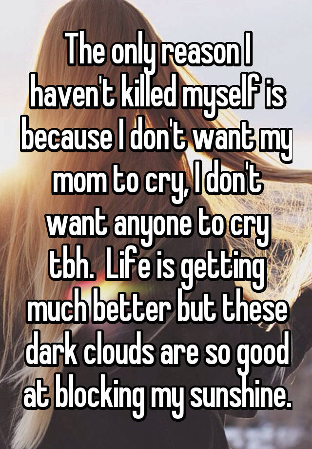 The only reason I haven't killed myself is because I don't want my mom to cry, I don't want anyone to cry tbh.  Life is getting much better but these dark clouds are so good at blocking my sunshine.