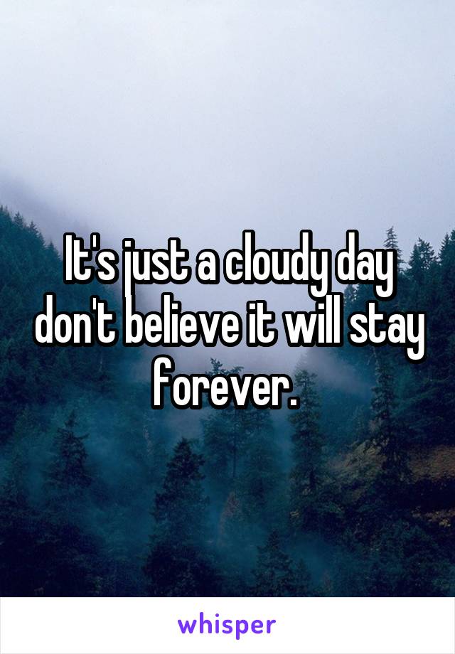 It's just a cloudy day don't believe it will stay forever. 