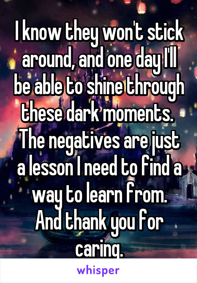 I know they won't stick around, and one day I'll be able to shine through these dark moments.  The negatives are just a lesson I need to find a way to learn from.
And thank you for caring.