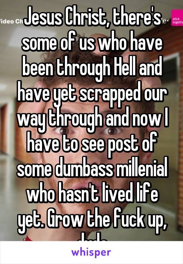 Jesus Christ, there's some of us who have been through Hell and have yet scrapped our way through and now I have to see post of some dumbass millenial who hasn't lived life yet. Grow the fuck up, dude