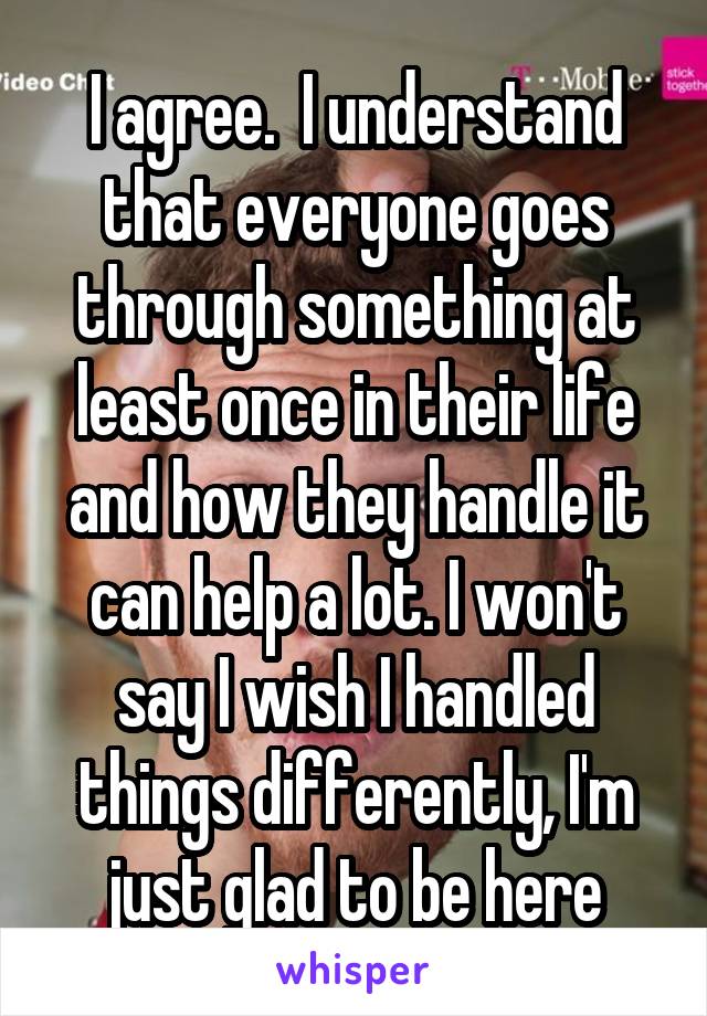 I agree.  I understand that everyone goes through something at least once in their life and how they handle it can help a lot. I won't say I wish I handled things differently, I'm just glad to be here