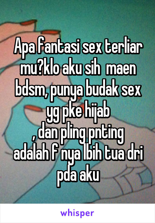 Apa fantasi sex terliar mu?klo aku sih  maen bdsm, punya budak sex yg pke hijab
, dan pling pnting adalah f nya lbih tua dri pda aku