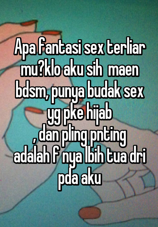 Apa fantasi sex terliar mu?klo aku sih  maen bdsm, punya budak sex yg pke hijab
, dan pling pnting adalah f nya lbih tua dri pda aku