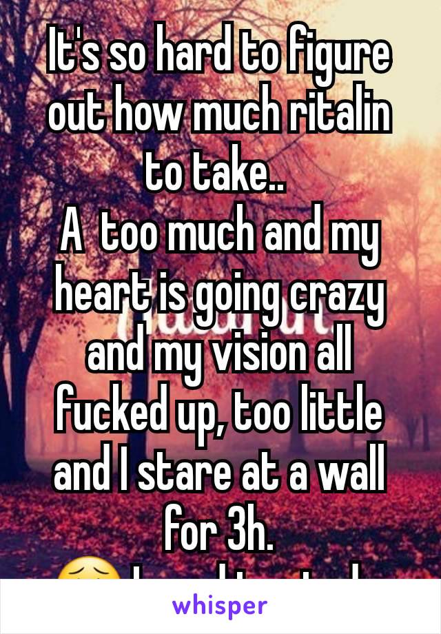 It's so hard to figure out how much ritalin to take.. 
A  too much and my heart is going crazy and my vision all fucked up, too little and I stare at a wall for 3h.
😩 I need to study 