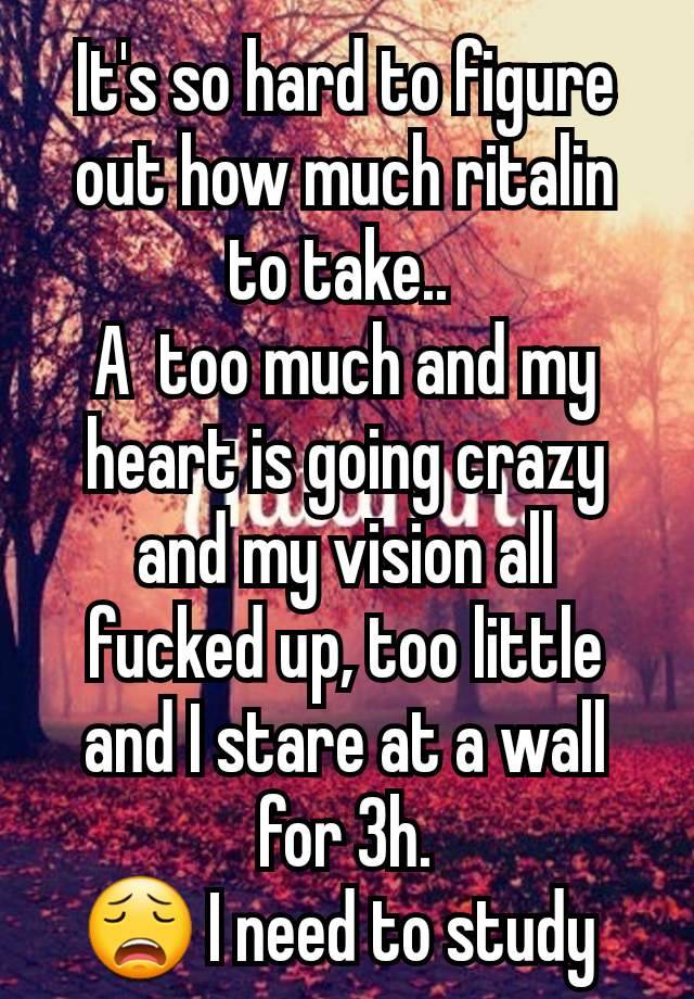 It's so hard to figure out how much ritalin to take.. 
A  too much and my heart is going crazy and my vision all fucked up, too little and I stare at a wall for 3h.
😩 I need to study 