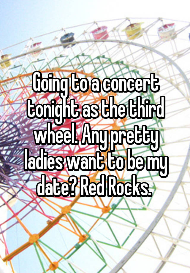 Going to a concert tonight as the third wheel. Any pretty ladies want to be my date? Red Rocks. 