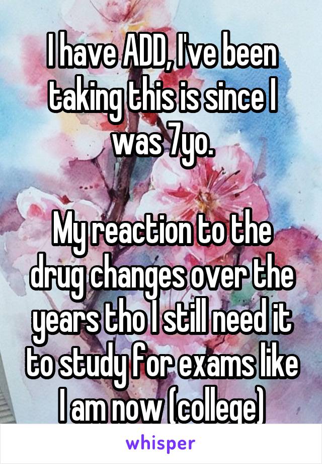 I have ADD, I've been taking this is since I was 7yo.

My reaction to the drug changes over the years tho I still need it to study for exams like I am now (college)