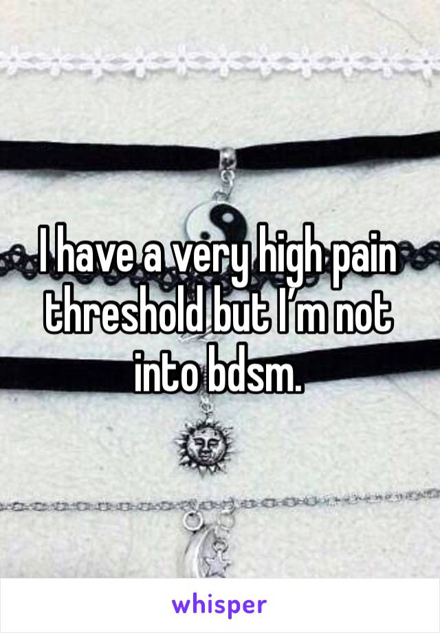 I have a very high pain threshold but I’m not into bdsm. 