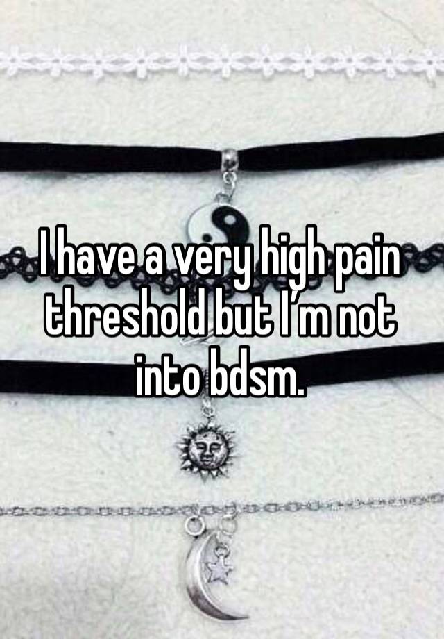 I have a very high pain threshold but I’m not into bdsm. 