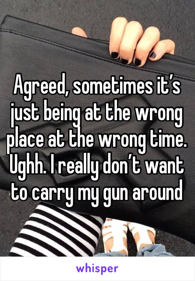 Agreed, sometimes it’s just being at the wrong place at the wrong time. Ughh. I really don’t want to carry my gun around 