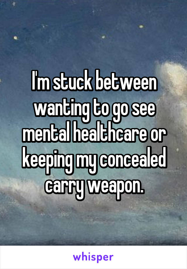 I'm stuck between wanting to go see mental healthcare or keeping my concealed carry weapon.